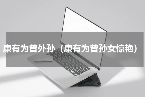 康有为曾外孙（康有为曾孙女惊艳）