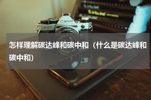 怎样理解碳达峰和碳中和（什么是碳达峰和碳中和）