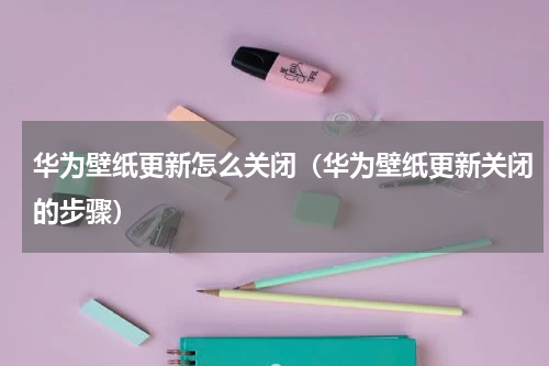 华为壁纸更新怎么关闭（华为壁纸更新关闭的步骤）
