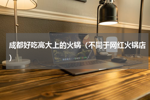 成都好吃高大上的火锅（不同于网红火锅店）