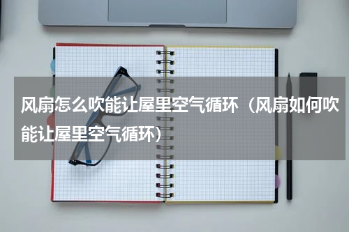 风扇怎么吹能让屋里空气循环（风扇如何吹能让屋里空气循环）