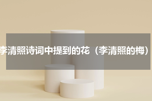 李清照诗词中提到的花（李清照的梅）