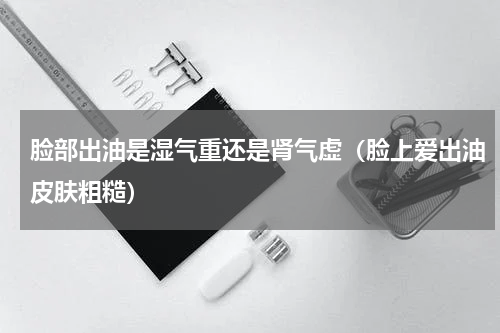 脸部出油是湿气重还是肾气虚（脸上爱出油皮肤粗糙）