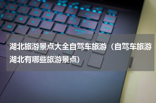 湖北旅游景点大全自驾车旅游（自驾车旅游湖北有哪些旅游景点）