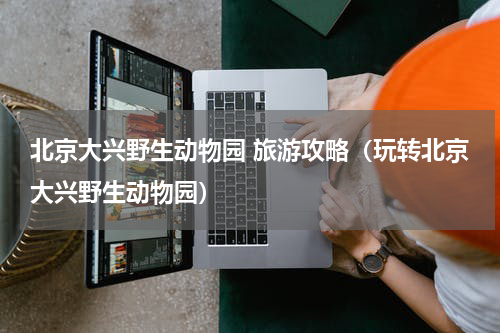 北京大兴野生动物园 旅游攻略（玩转北京大兴野生动物园）