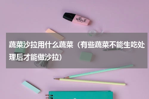 蔬菜沙拉用什么蔬菜（有些蔬菜不能生吃处理后才能做沙拉）