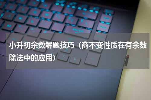 小升初余数解题技巧（商不变性质在有余数除法中的应用）