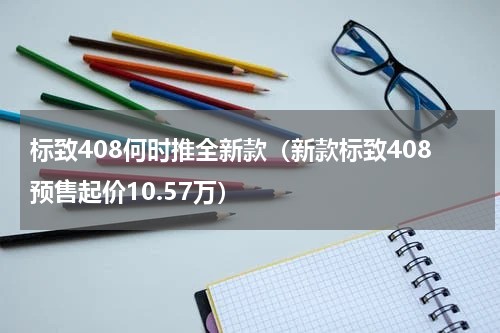 标致408何时推全新款（新款标致408预售起价10.57万）