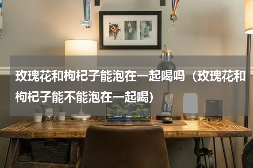 玫瑰花和枸杞子能泡在一起喝吗（玫瑰花和枸杞子能不能泡在一起喝）