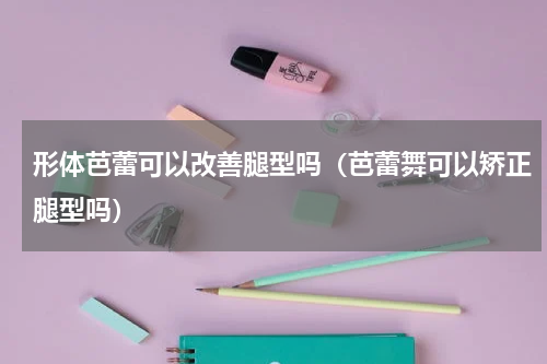 形体芭蕾可以改善腿型吗（芭蕾舞可以矫正腿型吗）