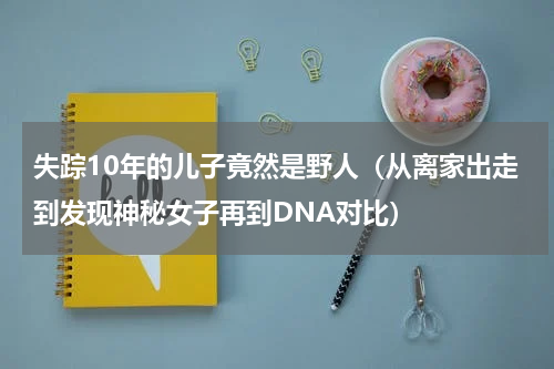 失踪10年的儿子竟然是野人（从离家出走到发现神秘女子再到DNA对比）