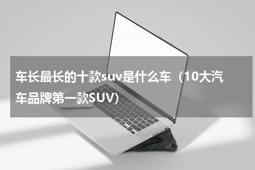 车长最长的十款suv是什么车（10大汽车品牌第一款SUV）
