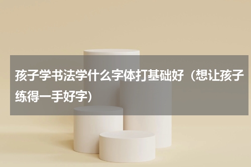 孩子学书法学什么字体打基础好（想让孩子练得一手好字）