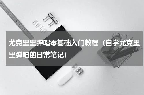 尤克里里弹唱零基础入门教程（自学尤克里里弹唱的日常笔记）