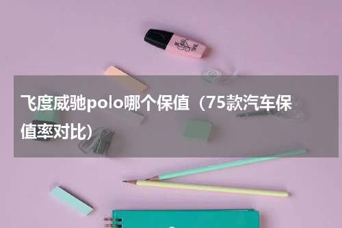 飞度威驰polo哪个保值（75款汽车保值率对比）