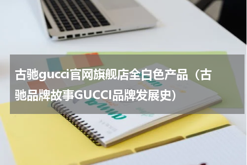 古驰gucci官网旗舰店全白色产品（古驰品牌故事GUCCI品牌发展史）