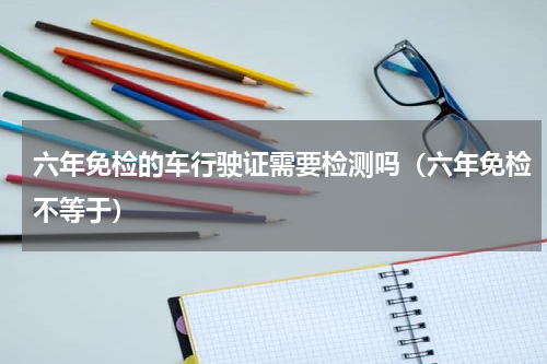 六年免检的车行驶证需要检测吗（六年免检不等于）