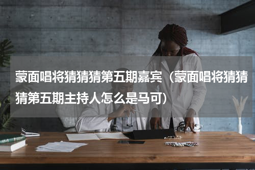 蒙面唱将猜猜猜第五期嘉宾（蒙面唱将猜猜猜第五期主持人怎么是马可）