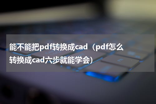能不能把pdf转换成cad（pdf怎么转换成cad六步就能学会）