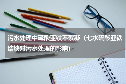 污水处理中硫酸亚铁不絮凝（七水硫酸亚铁结块对污水处理的影响）