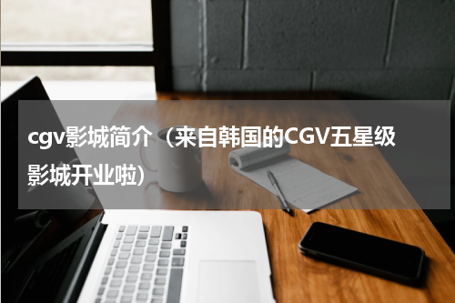 cgv影城简介（来自韩国的CGV五星级影城开业啦）