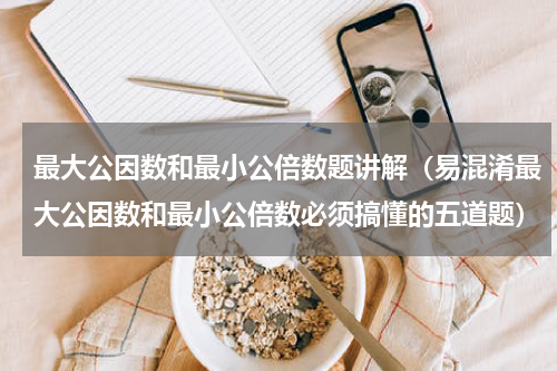 最大公因数和最小公倍数题讲解（易混淆最大公因数和最小公倍数必须搞懂的五道题）