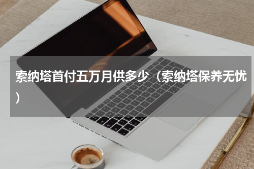 索纳塔首付五万月供多少（索纳塔保养无忧）