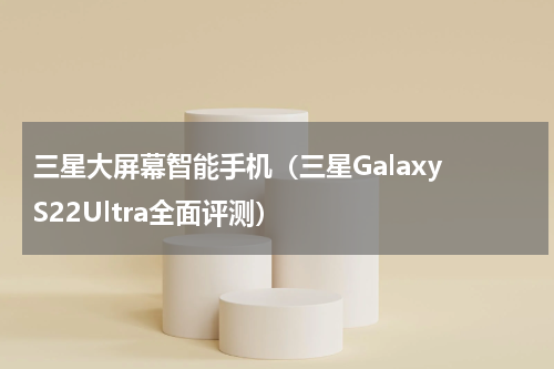 三星大屏幕智能手机（三星Galaxy S22Ultra全面评测）