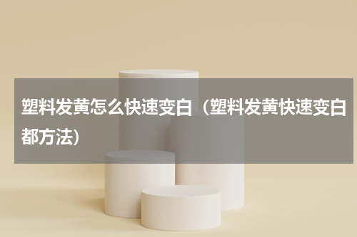 塑料发黄怎么快速变白（塑料发黄快速变白都方法）