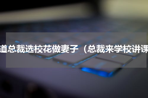 霸道总裁选校花做妻子（总裁来学校讲课）