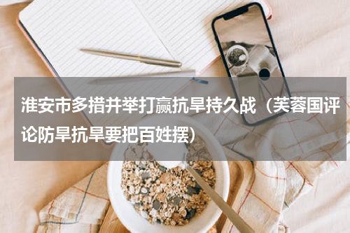淮安市多措并举打赢抗旱持久战（芙蓉国评论防旱抗旱要把百姓摆）