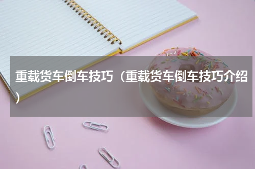 重载货车倒车技巧（重载货车倒车技巧介绍）
