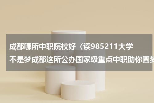 成都哪所中职院校好（读985211大学不是梦成都这所公办国家级重点中职助你圆梦）