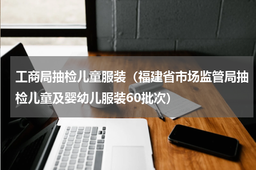 工商局抽检儿童服装（福建省市场监管局抽检儿童及婴幼儿服装60批次）