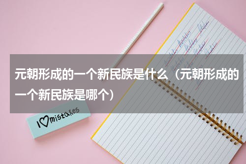 元朝形成的一个新民族是什么（元朝形成的一个新民族是哪个）