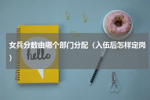 女兵分数由哪个部门分配（入伍后怎样定岗）