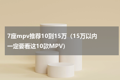 7座mpv推荐10到15万（15万以内一定要看这10款MPV）