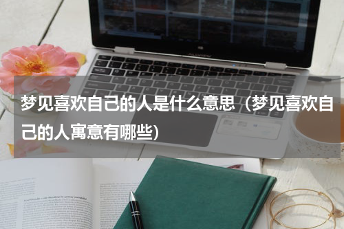 梦见喜欢自己的人是什么意思（梦见喜欢自己的人寓意有哪些）