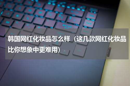 韩国网红化妆品怎么样（这几款网红化妆品比你想象中更难用）