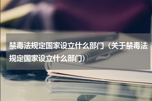 禁毒法规定国家设立什么部门（关于禁毒法规定国家设立什么部门）