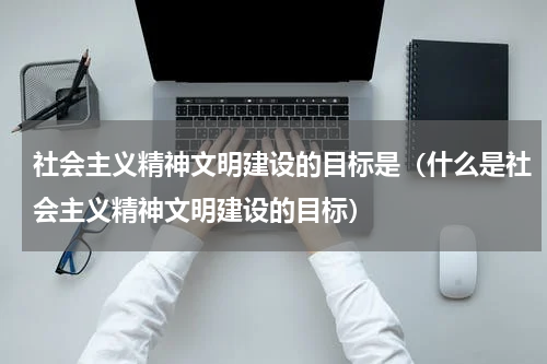 社会主义精神文明建设的目标是（什么是社会主义精神文明建设的目标）