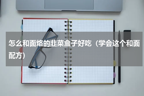 怎么和面烙的韭菜盒子好吃（学会这个和面配方）
