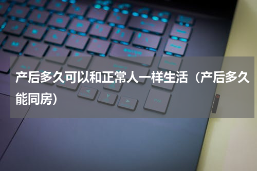 产后多久可以和正常人一样生活（产后多久能同房）