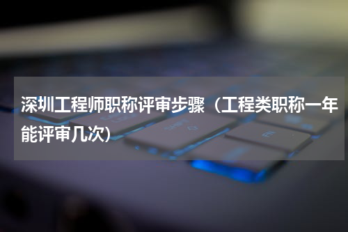 深圳工程师职称评审步骤（工程类职称一年能评审几次）