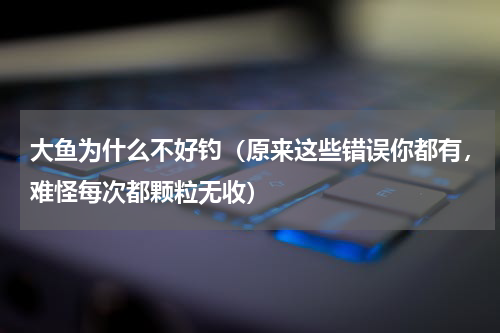 大鱼为什么不好钓（原来这些错误你都有，难怪每次都颗粒无收）