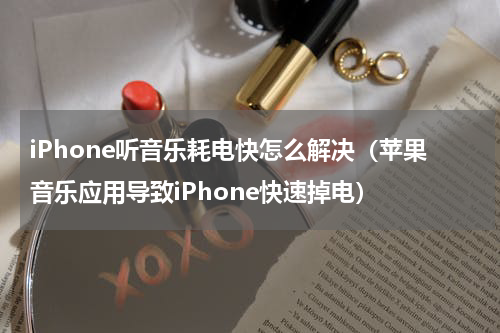 iPhone听音乐耗电快怎么解决（苹果音乐应用导致iPhone快速掉电）