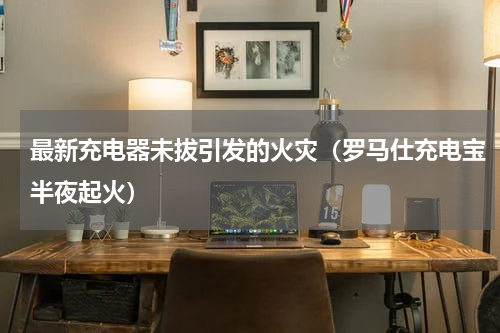 最新充电器未拔引发的火灾（罗马仕充电宝半夜起火）