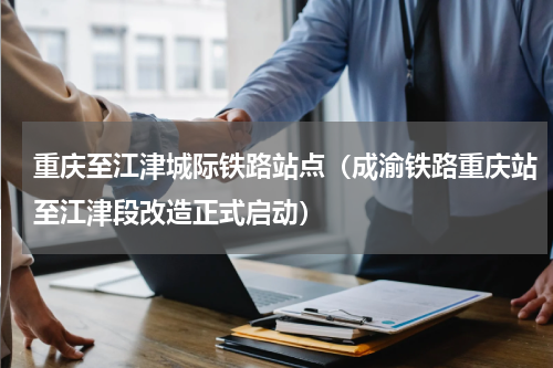 重庆至江津城际铁路站点（成渝铁路重庆站至江津段改造正式启动）