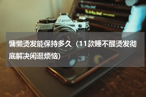 慵懒烫发能保持多久（11款睡不醒烫发彻底解决闲逛烦恼）