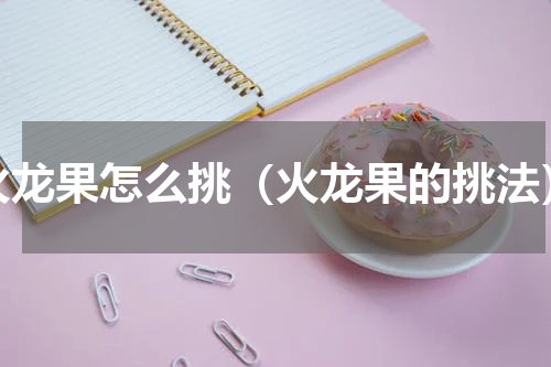 火龙果怎么挑（火龙果的挑法）